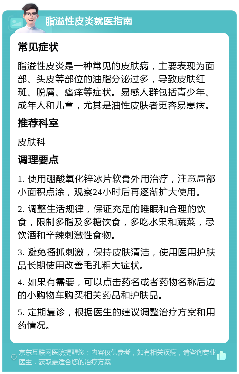 脂溢性皮炎就医指南 常见症状 脂溢性皮炎是一种常见的皮肤病，主要表现为面部、头皮等部位的油脂分泌过多，导致皮肤红斑、脱屑、瘙痒等症状。易感人群包括青少年、成年人和儿童，尤其是油性皮肤者更容易患病。 推荐科室 皮肤科 调理要点 1. 使用硼酸氧化锌冰片软膏外用治疗，注意局部小面积点涂，观察24小时后再逐渐扩大使用。 2. 调整生活规律，保证充足的睡眠和合理的饮食，限制多脂及多糖饮食，多吃水果和蔬菜，忌饮酒和辛辣刺激性食物。 3. 避免搔抓刺激，保持皮肤清洁，使用医用护肤品长期使用改善毛孔粗大症状。 4. 如果有需要，可以点击药名或者药物名称后边的小购物车购买相关药品和护肤品。 5. 定期复诊，根据医生的建议调整治疗方案和用药情况。