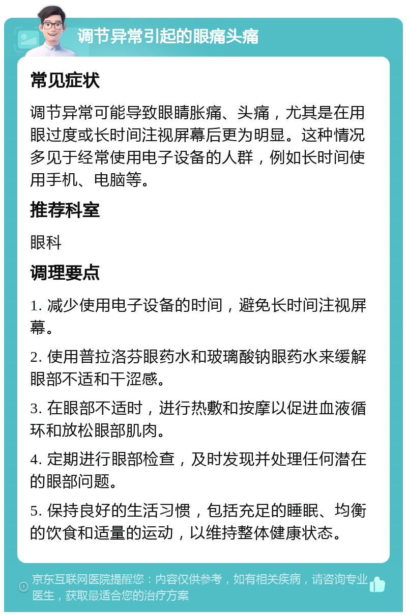 调节异常引起的眼痛头痛 常见症状 调节异常可能导致眼睛胀痛、头痛，尤其是在用眼过度或长时间注视屏幕后更为明显。这种情况多见于经常使用电子设备的人群，例如长时间使用手机、电脑等。 推荐科室 眼科 调理要点 1. 减少使用电子设备的时间，避免长时间注视屏幕。 2. 使用普拉洛芬眼药水和玻璃酸钠眼药水来缓解眼部不适和干涩感。 3. 在眼部不适时，进行热敷和按摩以促进血液循环和放松眼部肌肉。 4. 定期进行眼部检查，及时发现并处理任何潜在的眼部问题。 5. 保持良好的生活习惯，包括充足的睡眠、均衡的饮食和适量的运动，以维持整体健康状态。