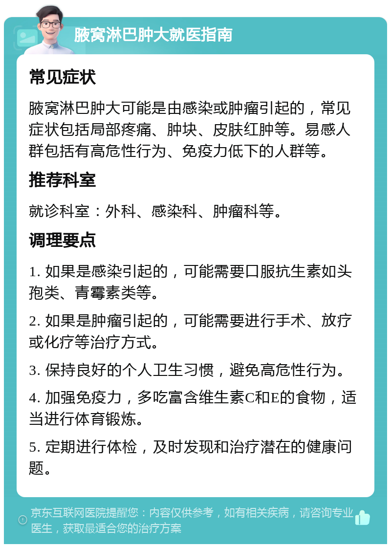 腋窝淋巴肿大就医指南 常见症状 腋窝淋巴肿大可能是由感染或肿瘤引起的，常见症状包括局部疼痛、肿块、皮肤红肿等。易感人群包括有高危性行为、免疫力低下的人群等。 推荐科室 就诊科室：外科、感染科、肿瘤科等。 调理要点 1. 如果是感染引起的，可能需要口服抗生素如头孢类、青霉素类等。 2. 如果是肿瘤引起的，可能需要进行手术、放疗或化疗等治疗方式。 3. 保持良好的个人卫生习惯，避免高危性行为。 4. 加强免疫力，多吃富含维生素C和E的食物，适当进行体育锻炼。 5. 定期进行体检，及时发现和治疗潜在的健康问题。