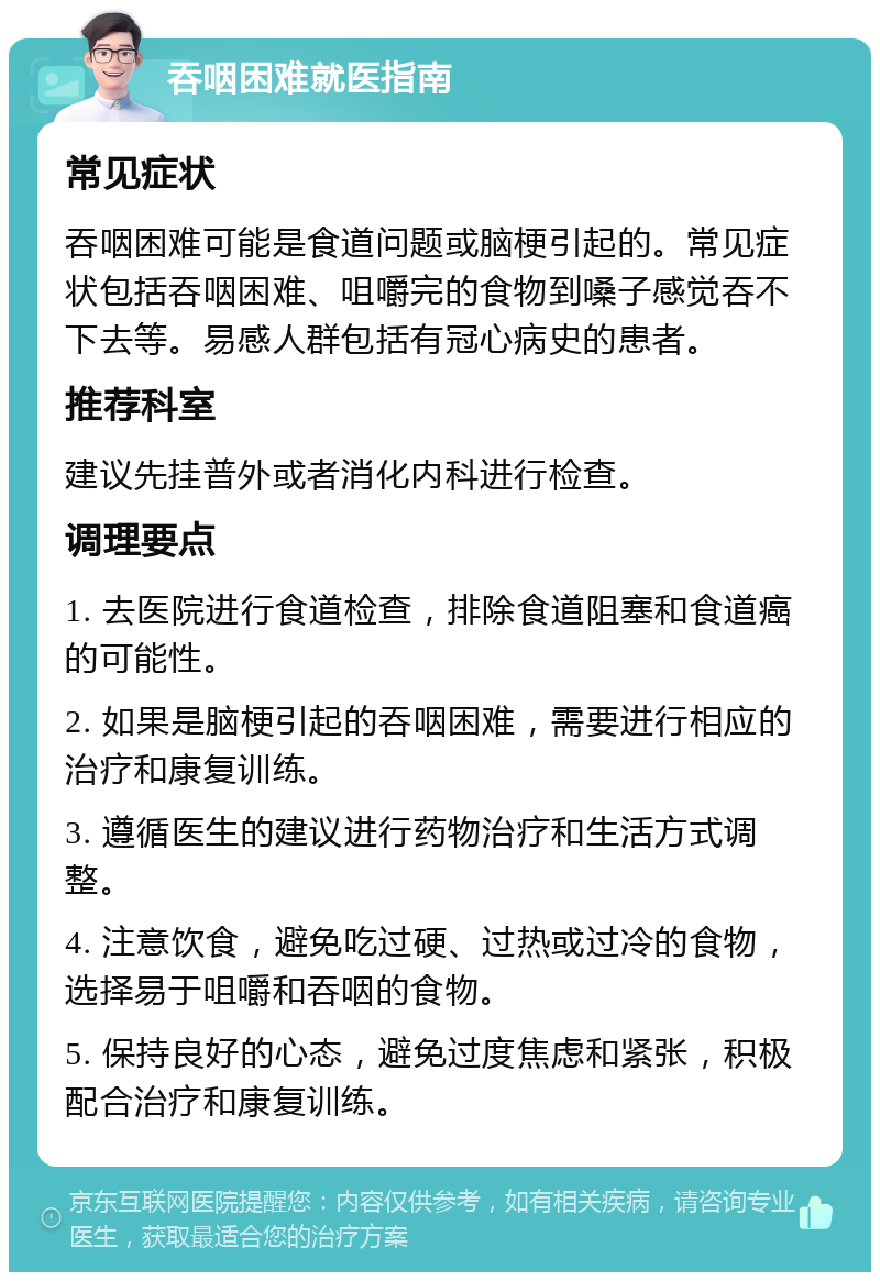 吞咽困难就医指南 常见症状 吞咽困难可能是食道问题或脑梗引起的。常见症状包括吞咽困难、咀嚼完的食物到嗓子感觉吞不下去等。易感人群包括有冠心病史的患者。 推荐科室 建议先挂普外或者消化内科进行检查。 调理要点 1. 去医院进行食道检查，排除食道阻塞和食道癌的可能性。 2. 如果是脑梗引起的吞咽困难，需要进行相应的治疗和康复训练。 3. 遵循医生的建议进行药物治疗和生活方式调整。 4. 注意饮食，避免吃过硬、过热或过冷的食物，选择易于咀嚼和吞咽的食物。 5. 保持良好的心态，避免过度焦虑和紧张，积极配合治疗和康复训练。