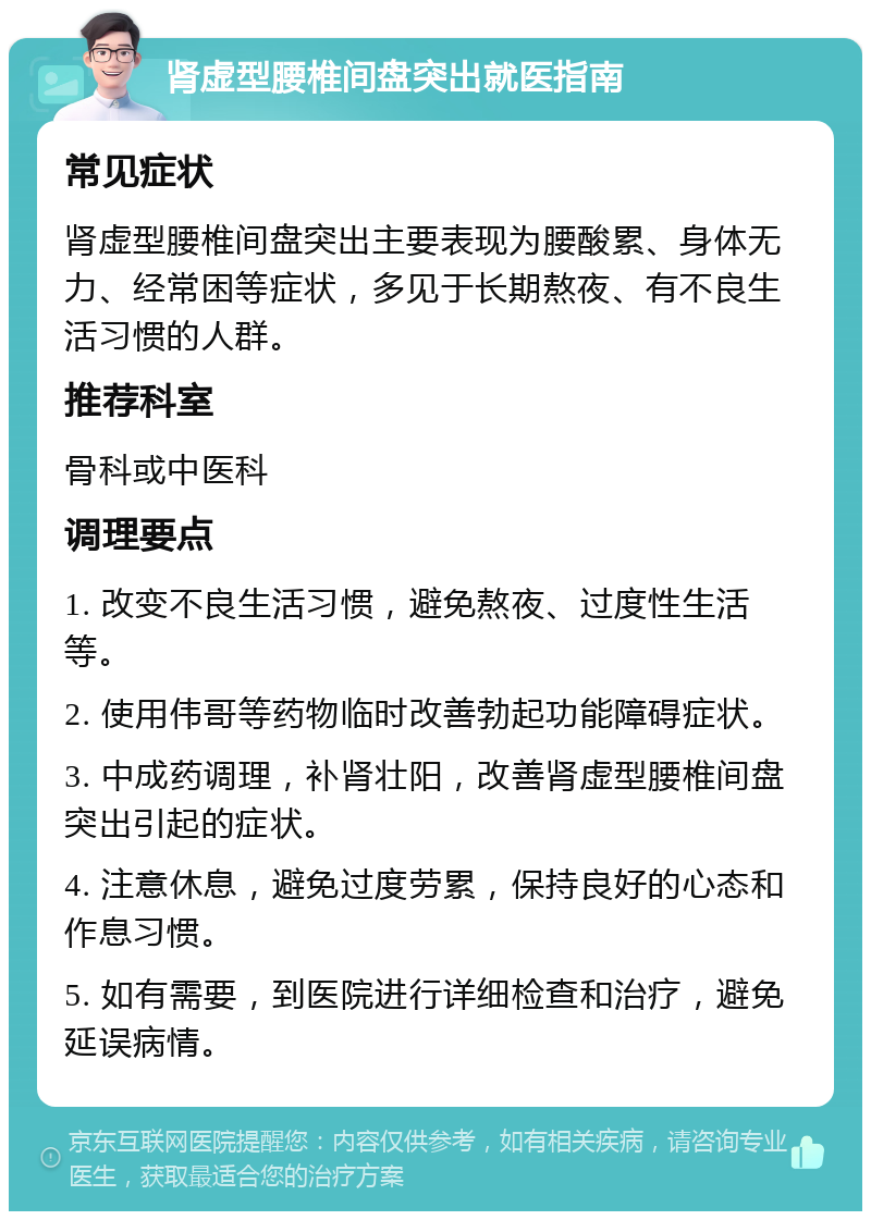 肾虚型腰椎间盘突出就医指南 常见症状 肾虚型腰椎间盘突出主要表现为腰酸累、身体无力、经常困等症状，多见于长期熬夜、有不良生活习惯的人群。 推荐科室 骨科或中医科 调理要点 1. 改变不良生活习惯，避免熬夜、过度性生活等。 2. 使用伟哥等药物临时改善勃起功能障碍症状。 3. 中成药调理，补肾壮阳，改善肾虚型腰椎间盘突出引起的症状。 4. 注意休息，避免过度劳累，保持良好的心态和作息习惯。 5. 如有需要，到医院进行详细检查和治疗，避免延误病情。