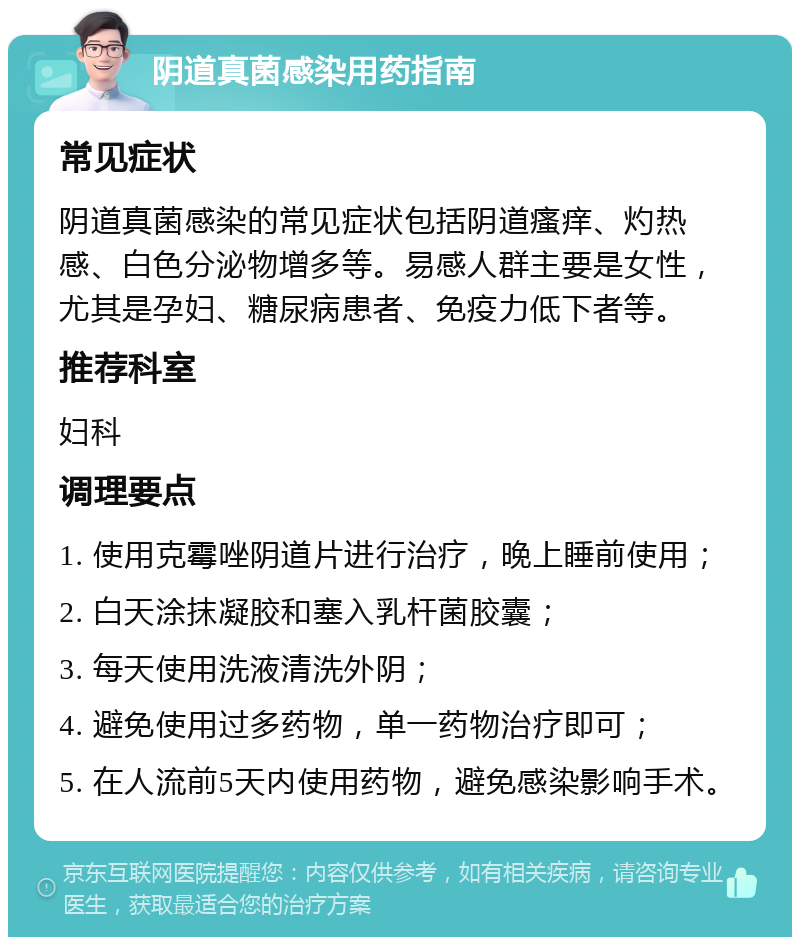 阴道真菌感染用药指南 常见症状 阴道真菌感染的常见症状包括阴道瘙痒、灼热感、白色分泌物增多等。易感人群主要是女性，尤其是孕妇、糖尿病患者、免疫力低下者等。 推荐科室 妇科 调理要点 1. 使用克霉唑阴道片进行治疗，晚上睡前使用； 2. 白天涂抹凝胶和塞入乳杆菌胶囊； 3. 每天使用洗液清洗外阴； 4. 避免使用过多药物，单一药物治疗即可； 5. 在人流前5天内使用药物，避免感染影响手术。