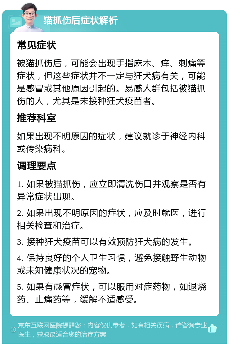 猫抓伤后症状解析 常见症状 被猫抓伤后，可能会出现手指麻木、痒、刺痛等症状，但这些症状并不一定与狂犬病有关，可能是感冒或其他原因引起的。易感人群包括被猫抓伤的人，尤其是未接种狂犬疫苗者。 推荐科室 如果出现不明原因的症状，建议就诊于神经内科或传染病科。 调理要点 1. 如果被猫抓伤，应立即清洗伤口并观察是否有异常症状出现。 2. 如果出现不明原因的症状，应及时就医，进行相关检查和治疗。 3. 接种狂犬疫苗可以有效预防狂犬病的发生。 4. 保持良好的个人卫生习惯，避免接触野生动物或未知健康状况的宠物。 5. 如果有感冒症状，可以服用对症药物，如退烧药、止痛药等，缓解不适感受。