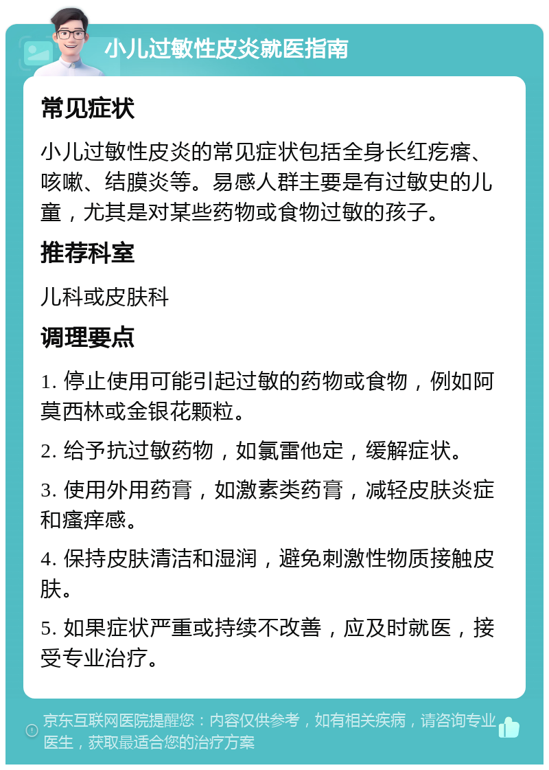 小儿过敏性皮炎就医指南 常见症状 小儿过敏性皮炎的常见症状包括全身长红疙瘩、咳嗽、结膜炎等。易感人群主要是有过敏史的儿童，尤其是对某些药物或食物过敏的孩子。 推荐科室 儿科或皮肤科 调理要点 1. 停止使用可能引起过敏的药物或食物，例如阿莫西林或金银花颗粒。 2. 给予抗过敏药物，如氯雷他定，缓解症状。 3. 使用外用药膏，如激素类药膏，减轻皮肤炎症和瘙痒感。 4. 保持皮肤清洁和湿润，避免刺激性物质接触皮肤。 5. 如果症状严重或持续不改善，应及时就医，接受专业治疗。