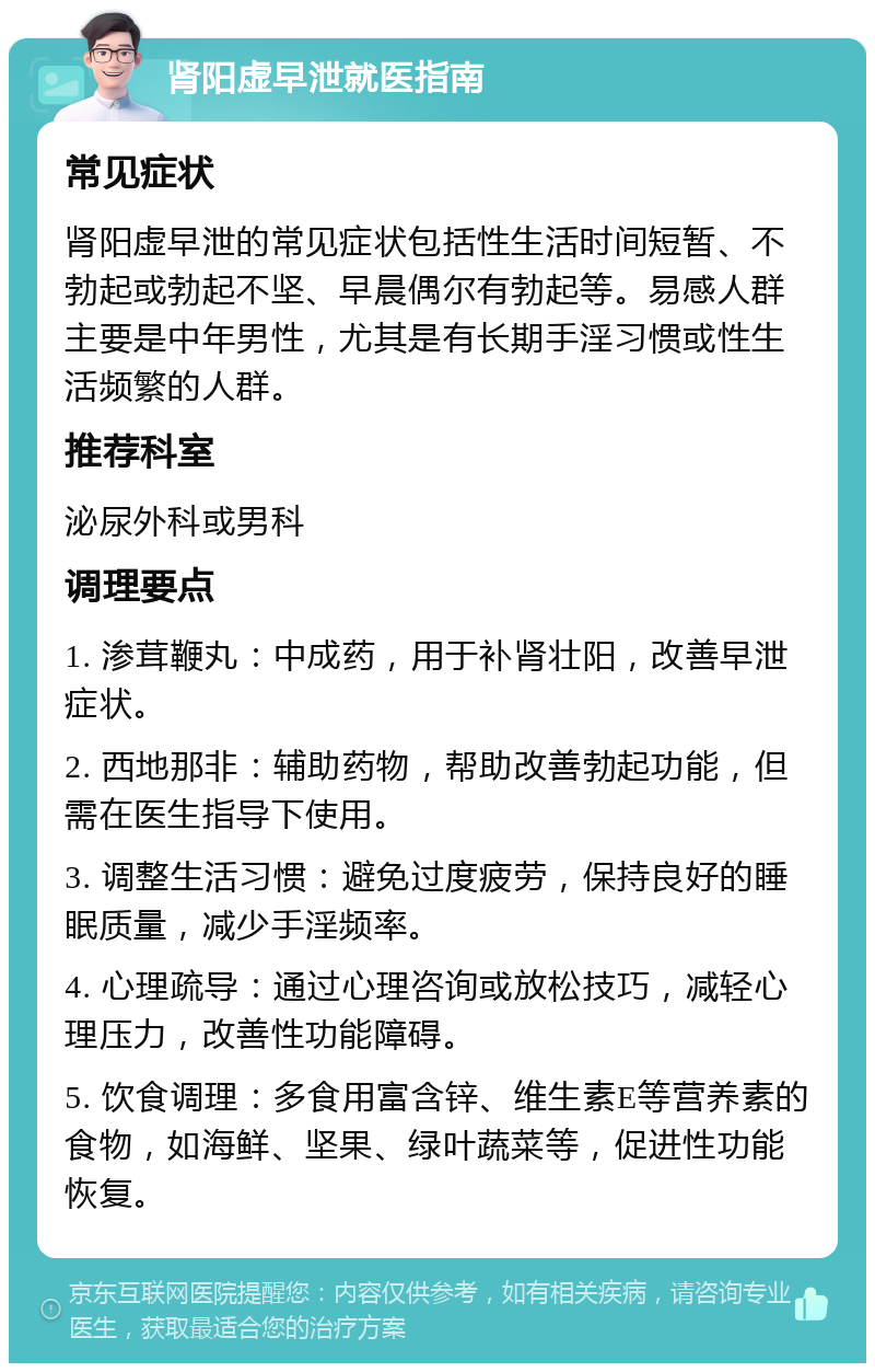 肾阳虚早泄就医指南 常见症状 肾阳虚早泄的常见症状包括性生活时间短暂、不勃起或勃起不坚、早晨偶尔有勃起等。易感人群主要是中年男性，尤其是有长期手淫习惯或性生活频繁的人群。 推荐科室 泌尿外科或男科 调理要点 1. 渗茸鞭丸：中成药，用于补肾壮阳，改善早泄症状。 2. 西地那非：辅助药物，帮助改善勃起功能，但需在医生指导下使用。 3. 调整生活习惯：避免过度疲劳，保持良好的睡眠质量，减少手淫频率。 4. 心理疏导：通过心理咨询或放松技巧，减轻心理压力，改善性功能障碍。 5. 饮食调理：多食用富含锌、维生素E等营养素的食物，如海鲜、坚果、绿叶蔬菜等，促进性功能恢复。