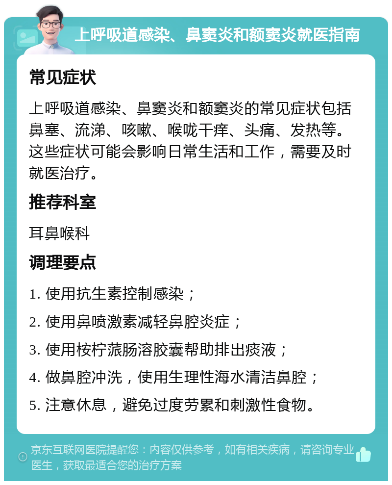 上呼吸道感染、鼻窦炎和额窦炎就医指南 常见症状 上呼吸道感染、鼻窦炎和额窦炎的常见症状包括鼻塞、流涕、咳嗽、喉咙干痒、头痛、发热等。这些症状可能会影响日常生活和工作，需要及时就医治疗。 推荐科室 耳鼻喉科 调理要点 1. 使用抗生素控制感染； 2. 使用鼻喷激素减轻鼻腔炎症； 3. 使用桉柠蒎肠溶胶囊帮助排出痰液； 4. 做鼻腔冲洗，使用生理性海水清洁鼻腔； 5. 注意休息，避免过度劳累和刺激性食物。