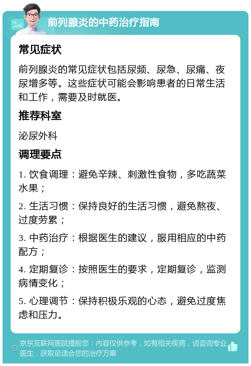 前列腺炎的中药治疗指南 常见症状 前列腺炎的常见症状包括尿频、尿急、尿痛、夜尿增多等。这些症状可能会影响患者的日常生活和工作，需要及时就医。 推荐科室 泌尿外科 调理要点 1. 饮食调理：避免辛辣、刺激性食物，多吃蔬菜水果； 2. 生活习惯：保持良好的生活习惯，避免熬夜、过度劳累； 3. 中药治疗：根据医生的建议，服用相应的中药配方； 4. 定期复诊：按照医生的要求，定期复诊，监测病情变化； 5. 心理调节：保持积极乐观的心态，避免过度焦虑和压力。