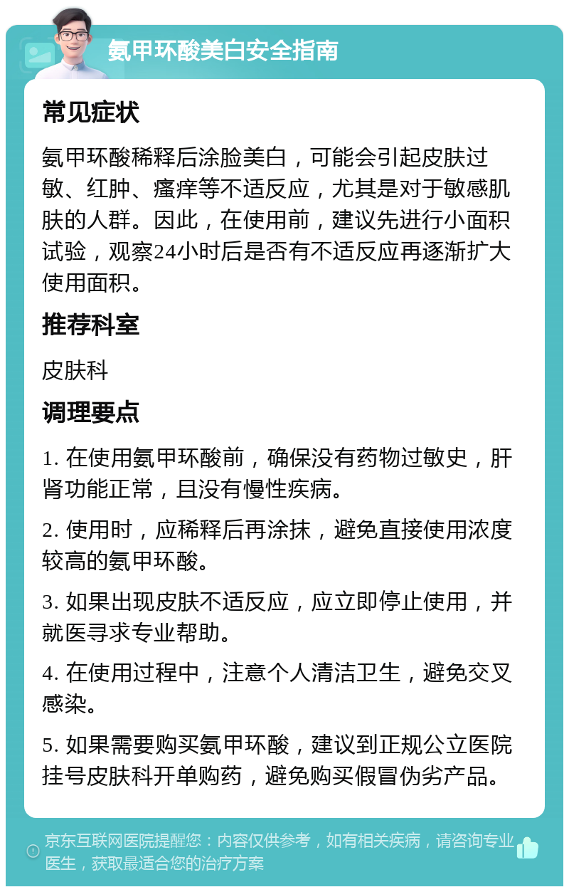 氨甲环酸美白安全指南 常见症状 氨甲环酸稀释后涂脸美白，可能会引起皮肤过敏、红肿、瘙痒等不适反应，尤其是对于敏感肌肤的人群。因此，在使用前，建议先进行小面积试验，观察24小时后是否有不适反应再逐渐扩大使用面积。 推荐科室 皮肤科 调理要点 1. 在使用氨甲环酸前，确保没有药物过敏史，肝肾功能正常，且没有慢性疾病。 2. 使用时，应稀释后再涂抹，避免直接使用浓度较高的氨甲环酸。 3. 如果出现皮肤不适反应，应立即停止使用，并就医寻求专业帮助。 4. 在使用过程中，注意个人清洁卫生，避免交叉感染。 5. 如果需要购买氨甲环酸，建议到正规公立医院挂号皮肤科开单购药，避免购买假冒伪劣产品。