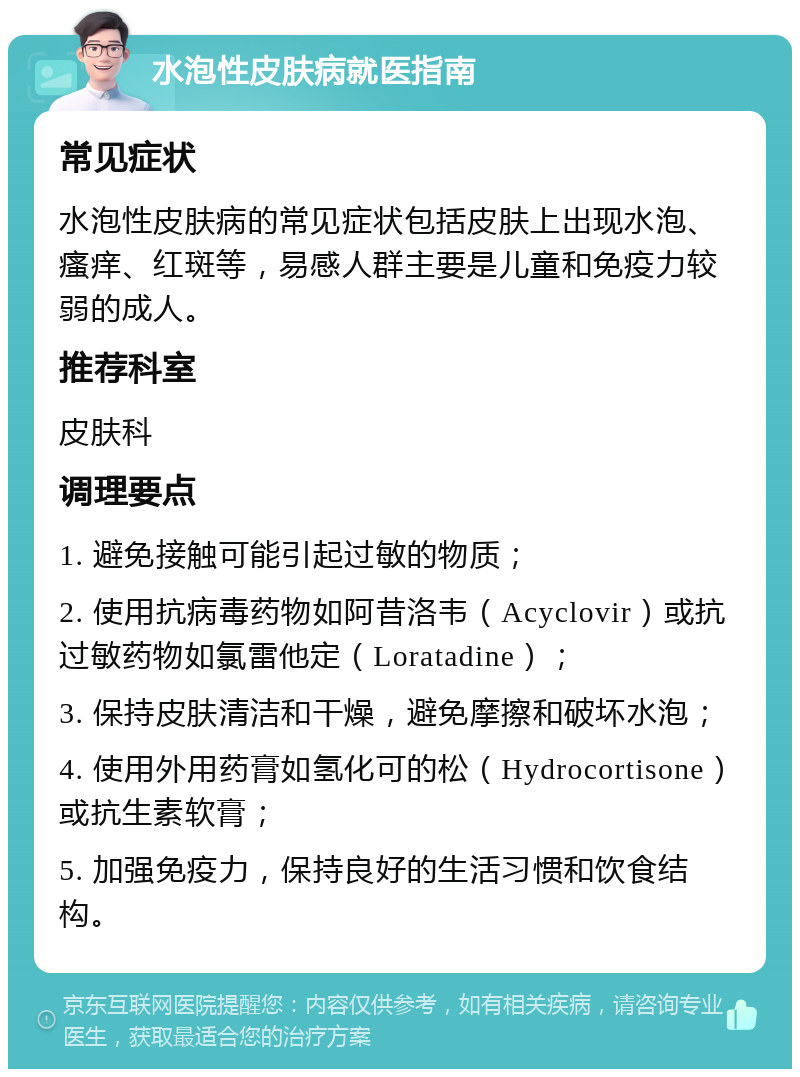 水泡性皮肤病就医指南 常见症状 水泡性皮肤病的常见症状包括皮肤上出现水泡、瘙痒、红斑等，易感人群主要是儿童和免疫力较弱的成人。 推荐科室 皮肤科 调理要点 1. 避免接触可能引起过敏的物质； 2. 使用抗病毒药物如阿昔洛韦（Acyclovir）或抗过敏药物如氯雷他定（Loratadine）； 3. 保持皮肤清洁和干燥，避免摩擦和破坏水泡； 4. 使用外用药膏如氢化可的松（Hydrocortisone）或抗生素软膏； 5. 加强免疫力，保持良好的生活习惯和饮食结构。