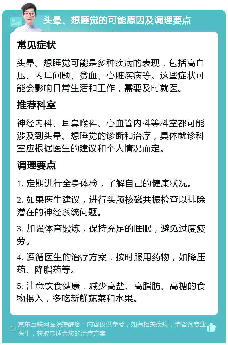 头晕、想睡觉的可能原因及调理要点 常见症状 头晕、想睡觉可能是多种疾病的表现，包括高血压、内耳问题、贫血、心脏疾病等。这些症状可能会影响日常生活和工作，需要及时就医。 推荐科室 神经内科、耳鼻喉科、心血管内科等科室都可能涉及到头晕、想睡觉的诊断和治疗，具体就诊科室应根据医生的建议和个人情况而定。 调理要点 1. 定期进行全身体检，了解自己的健康状况。 2. 如果医生建议，进行头颅核磁共振检查以排除潜在的神经系统问题。 3. 加强体育锻炼，保持充足的睡眠，避免过度疲劳。 4. 遵循医生的治疗方案，按时服用药物，如降压药、降脂药等。 5. 注意饮食健康，减少高盐、高脂肪、高糖的食物摄入，多吃新鲜蔬菜和水果。