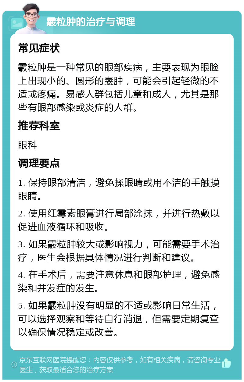 霰粒肿的治疗与调理 常见症状 霰粒肿是一种常见的眼部疾病，主要表现为眼睑上出现小的、圆形的囊肿，可能会引起轻微的不适或疼痛。易感人群包括儿童和成人，尤其是那些有眼部感染或炎症的人群。 推荐科室 眼科 调理要点 1. 保持眼部清洁，避免揉眼睛或用不洁的手触摸眼睛。 2. 使用红霉素眼膏进行局部涂抹，并进行热敷以促进血液循环和吸收。 3. 如果霰粒肿较大或影响视力，可能需要手术治疗，医生会根据具体情况进行判断和建议。 4. 在手术后，需要注意休息和眼部护理，避免感染和并发症的发生。 5. 如果霰粒肿没有明显的不适或影响日常生活，可以选择观察和等待自行消退，但需要定期复查以确保情况稳定或改善。