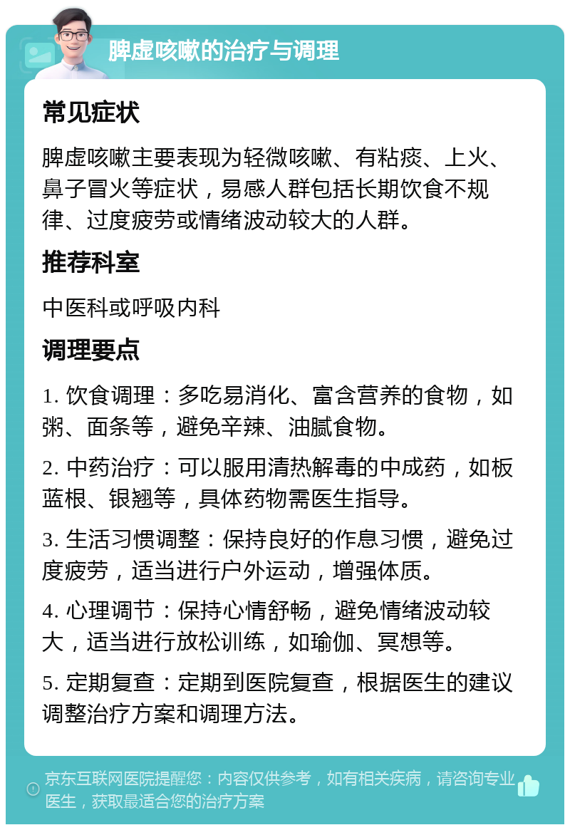 脾虚咳嗽的治疗与调理 常见症状 脾虚咳嗽主要表现为轻微咳嗽、有粘痰、上火、鼻子冒火等症状，易感人群包括长期饮食不规律、过度疲劳或情绪波动较大的人群。 推荐科室 中医科或呼吸内科 调理要点 1. 饮食调理：多吃易消化、富含营养的食物，如粥、面条等，避免辛辣、油腻食物。 2. 中药治疗：可以服用清热解毒的中成药，如板蓝根、银翘等，具体药物需医生指导。 3. 生活习惯调整：保持良好的作息习惯，避免过度疲劳，适当进行户外运动，增强体质。 4. 心理调节：保持心情舒畅，避免情绪波动较大，适当进行放松训练，如瑜伽、冥想等。 5. 定期复查：定期到医院复查，根据医生的建议调整治疗方案和调理方法。