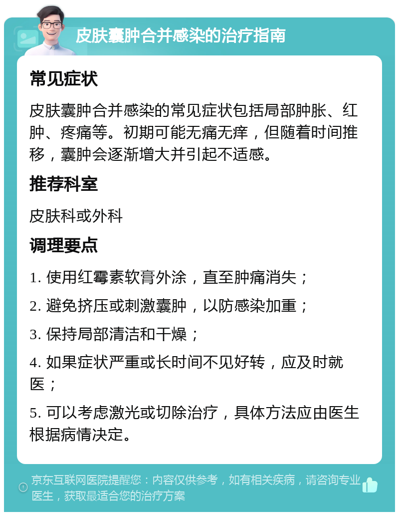 皮肤囊肿合并感染的治疗指南 常见症状 皮肤囊肿合并感染的常见症状包括局部肿胀、红肿、疼痛等。初期可能无痛无痒，但随着时间推移，囊肿会逐渐增大并引起不适感。 推荐科室 皮肤科或外科 调理要点 1. 使用红霉素软膏外涂，直至肿痛消失； 2. 避免挤压或刺激囊肿，以防感染加重； 3. 保持局部清洁和干燥； 4. 如果症状严重或长时间不见好转，应及时就医； 5. 可以考虑激光或切除治疗，具体方法应由医生根据病情决定。