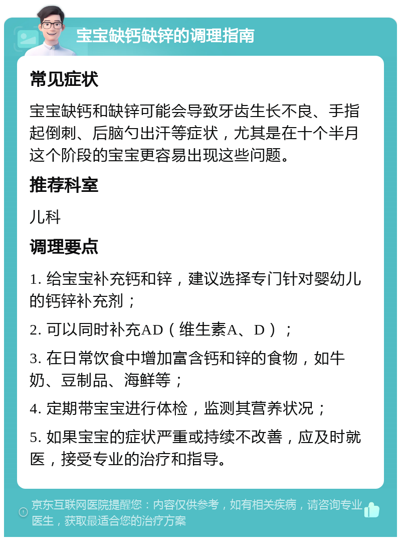 宝宝缺钙缺锌的调理指南 常见症状 宝宝缺钙和缺锌可能会导致牙齿生长不良、手指起倒刺、后脑勺出汗等症状，尤其是在十个半月这个阶段的宝宝更容易出现这些问题。 推荐科室 儿科 调理要点 1. 给宝宝补充钙和锌，建议选择专门针对婴幼儿的钙锌补充剂； 2. 可以同时补充AD（维生素A、D）； 3. 在日常饮食中增加富含钙和锌的食物，如牛奶、豆制品、海鲜等； 4. 定期带宝宝进行体检，监测其营养状况； 5. 如果宝宝的症状严重或持续不改善，应及时就医，接受专业的治疗和指导。