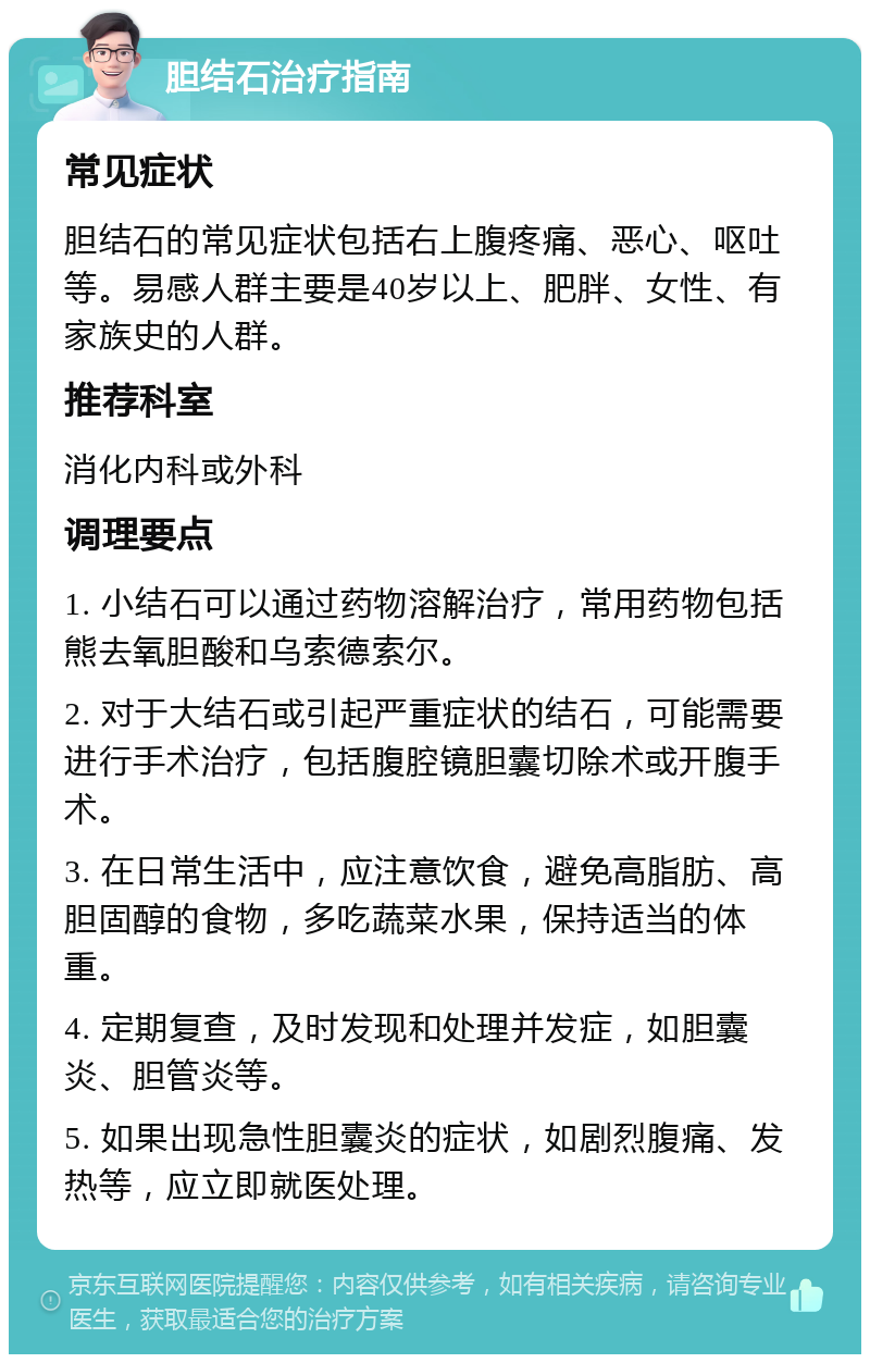 胆结石治疗指南 常见症状 胆结石的常见症状包括右上腹疼痛、恶心、呕吐等。易感人群主要是40岁以上、肥胖、女性、有家族史的人群。 推荐科室 消化内科或外科 调理要点 1. 小结石可以通过药物溶解治疗，常用药物包括熊去氧胆酸和乌索德索尔。 2. 对于大结石或引起严重症状的结石，可能需要进行手术治疗，包括腹腔镜胆囊切除术或开腹手术。 3. 在日常生活中，应注意饮食，避免高脂肪、高胆固醇的食物，多吃蔬菜水果，保持适当的体重。 4. 定期复查，及时发现和处理并发症，如胆囊炎、胆管炎等。 5. 如果出现急性胆囊炎的症状，如剧烈腹痛、发热等，应立即就医处理。