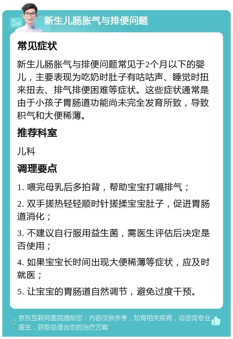 新生儿肠胀气与排便问题 常见症状 新生儿肠胀气与排便问题常见于2个月以下的婴儿，主要表现为吃奶时肚子有咕咕声、睡觉时扭来扭去、排气排便困难等症状。这些症状通常是由于小孩子胃肠道功能尚未完全发育所致，导致积气和大便稀薄。 推荐科室 儿科 调理要点 1. 喂完母乳后多拍背，帮助宝宝打嗝排气； 2. 双手搓热轻轻顺时针搓揉宝宝肚子，促进胃肠道消化； 3. 不建议自行服用益生菌，需医生评估后决定是否使用； 4. 如果宝宝长时间出现大便稀薄等症状，应及时就医； 5. 让宝宝的胃肠道自然调节，避免过度干预。