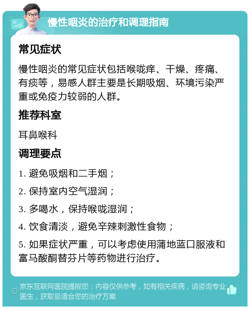 慢性咽炎的治疗和调理指南 常见症状 慢性咽炎的常见症状包括喉咙痒、干燥、疼痛、有痰等，易感人群主要是长期吸烟、环境污染严重或免疫力较弱的人群。 推荐科室 耳鼻喉科 调理要点 1. 避免吸烟和二手烟； 2. 保持室内空气湿润； 3. 多喝水，保持喉咙湿润； 4. 饮食清淡，避免辛辣刺激性食物； 5. 如果症状严重，可以考虑使用蒲地蓝口服液和富马酸酮替芬片等药物进行治疗。