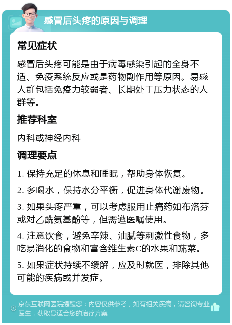 感冒后头疼的原因与调理 常见症状 感冒后头疼可能是由于病毒感染引起的全身不适、免疫系统反应或是药物副作用等原因。易感人群包括免疫力较弱者、长期处于压力状态的人群等。 推荐科室 内科或神经内科 调理要点 1. 保持充足的休息和睡眠，帮助身体恢复。 2. 多喝水，保持水分平衡，促进身体代谢废物。 3. 如果头疼严重，可以考虑服用止痛药如布洛芬或对乙酰氨基酚等，但需遵医嘱使用。 4. 注意饮食，避免辛辣、油腻等刺激性食物，多吃易消化的食物和富含维生素C的水果和蔬菜。 5. 如果症状持续不缓解，应及时就医，排除其他可能的疾病或并发症。