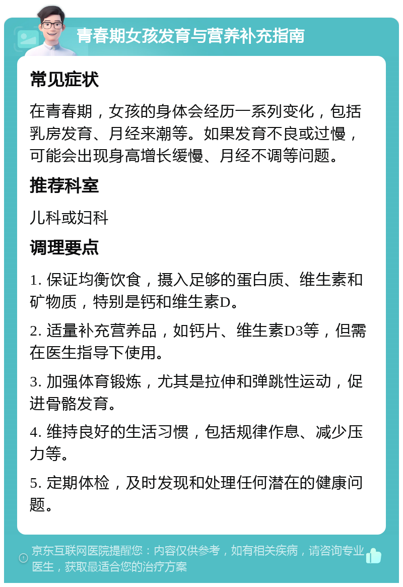 青春期女孩发育与营养补充指南 常见症状 在青春期，女孩的身体会经历一系列变化，包括乳房发育、月经来潮等。如果发育不良或过慢，可能会出现身高增长缓慢、月经不调等问题。 推荐科室 儿科或妇科 调理要点 1. 保证均衡饮食，摄入足够的蛋白质、维生素和矿物质，特别是钙和维生素D。 2. 适量补充营养品，如钙片、维生素D3等，但需在医生指导下使用。 3. 加强体育锻炼，尤其是拉伸和弹跳性运动，促进骨骼发育。 4. 维持良好的生活习惯，包括规律作息、减少压力等。 5. 定期体检，及时发现和处理任何潜在的健康问题。