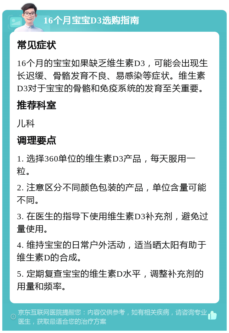 16个月宝宝D3选购指南 常见症状 16个月的宝宝如果缺乏维生素D3，可能会出现生长迟缓、骨骼发育不良、易感染等症状。维生素D3对于宝宝的骨骼和免疫系统的发育至关重要。 推荐科室 儿科 调理要点 1. 选择360单位的维生素D3产品，每天服用一粒。 2. 注意区分不同颜色包装的产品，单位含量可能不同。 3. 在医生的指导下使用维生素D3补充剂，避免过量使用。 4. 维持宝宝的日常户外活动，适当晒太阳有助于维生素D的合成。 5. 定期复查宝宝的维生素D水平，调整补充剂的用量和频率。