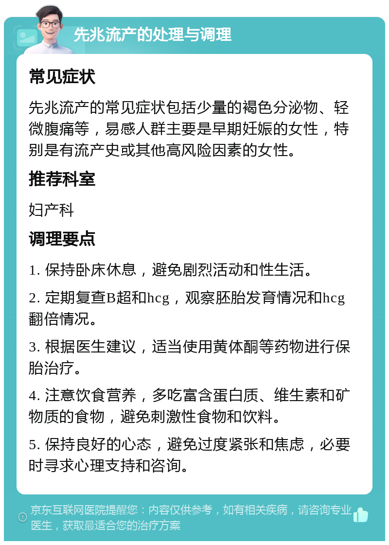 先兆流产的处理与调理 常见症状 先兆流产的常见症状包括少量的褐色分泌物、轻微腹痛等，易感人群主要是早期妊娠的女性，特别是有流产史或其他高风险因素的女性。 推荐科室 妇产科 调理要点 1. 保持卧床休息，避免剧烈活动和性生活。 2. 定期复查B超和hcg，观察胚胎发育情况和hcg翻倍情况。 3. 根据医生建议，适当使用黄体酮等药物进行保胎治疗。 4. 注意饮食营养，多吃富含蛋白质、维生素和矿物质的食物，避免刺激性食物和饮料。 5. 保持良好的心态，避免过度紧张和焦虑，必要时寻求心理支持和咨询。