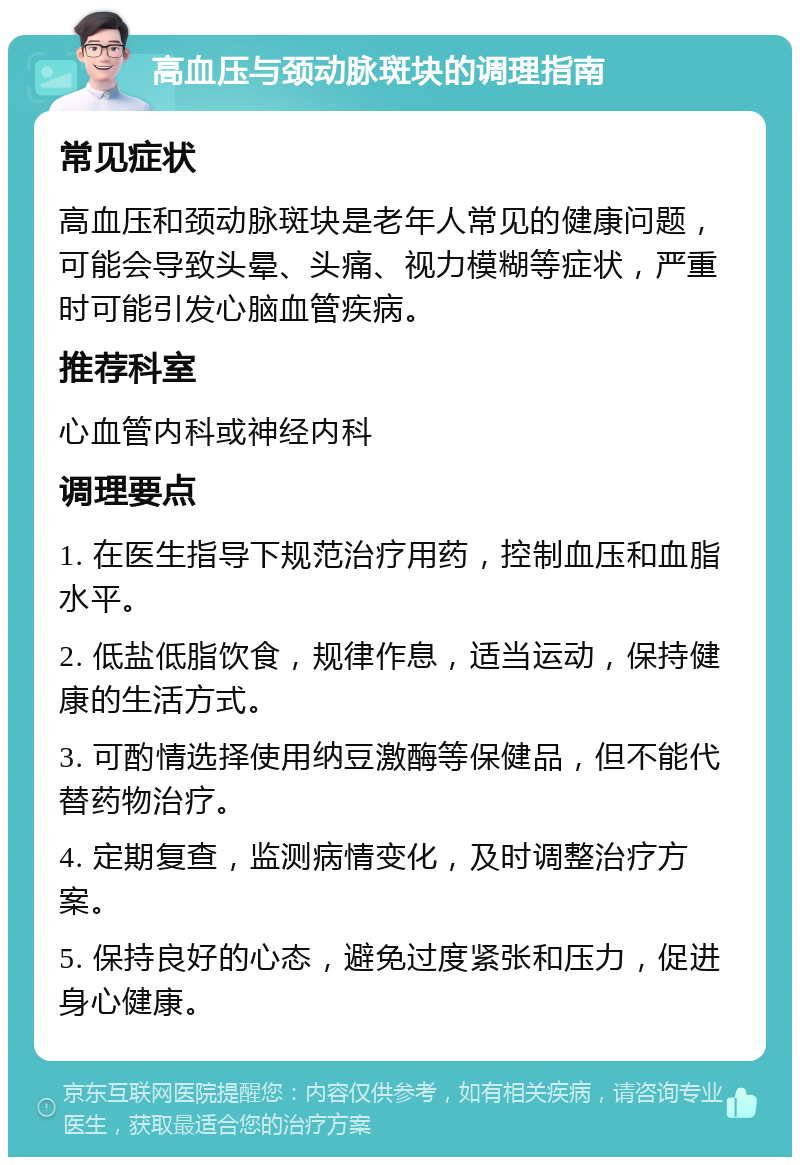 高血压与颈动脉斑块的调理指南 常见症状 高血压和颈动脉斑块是老年人常见的健康问题，可能会导致头晕、头痛、视力模糊等症状，严重时可能引发心脑血管疾病。 推荐科室 心血管内科或神经内科 调理要点 1. 在医生指导下规范治疗用药，控制血压和血脂水平。 2. 低盐低脂饮食，规律作息，适当运动，保持健康的生活方式。 3. 可酌情选择使用纳豆激酶等保健品，但不能代替药物治疗。 4. 定期复查，监测病情变化，及时调整治疗方案。 5. 保持良好的心态，避免过度紧张和压力，促进身心健康。