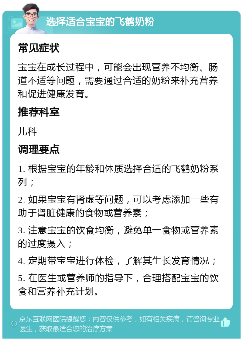 选择适合宝宝的飞鹤奶粉 常见症状 宝宝在成长过程中，可能会出现营养不均衡、肠道不适等问题，需要通过合适的奶粉来补充营养和促进健康发育。 推荐科室 儿科 调理要点 1. 根据宝宝的年龄和体质选择合适的飞鹤奶粉系列； 2. 如果宝宝有肾虚等问题，可以考虑添加一些有助于肾脏健康的食物或营养素； 3. 注意宝宝的饮食均衡，避免单一食物或营养素的过度摄入； 4. 定期带宝宝进行体检，了解其生长发育情况； 5. 在医生或营养师的指导下，合理搭配宝宝的饮食和营养补充计划。