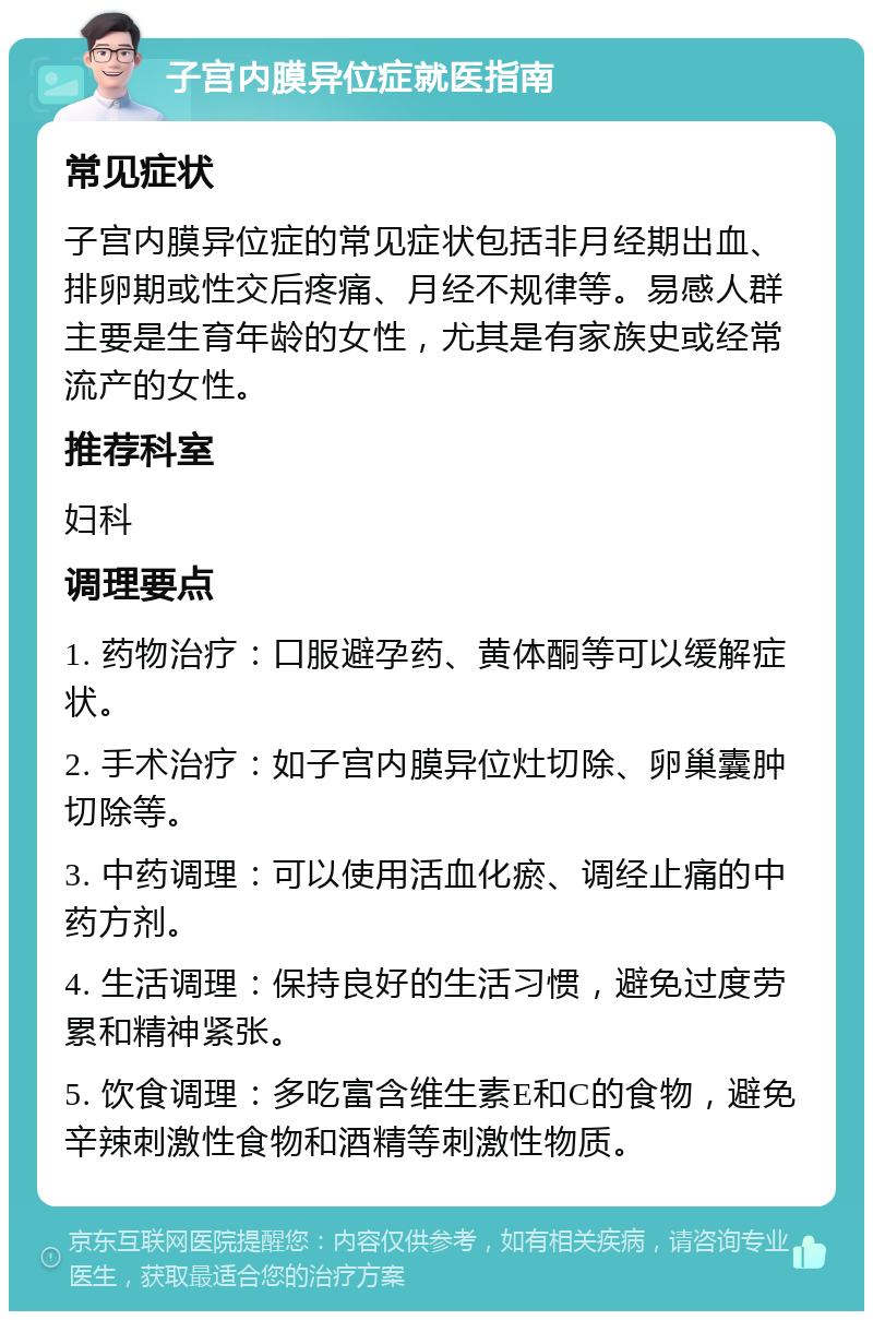 子宫内膜异位症就医指南 常见症状 子宫内膜异位症的常见症状包括非月经期出血、排卵期或性交后疼痛、月经不规律等。易感人群主要是生育年龄的女性，尤其是有家族史或经常流产的女性。 推荐科室 妇科 调理要点 1. 药物治疗：口服避孕药、黄体酮等可以缓解症状。 2. 手术治疗：如子宫内膜异位灶切除、卵巢囊肿切除等。 3. 中药调理：可以使用活血化瘀、调经止痛的中药方剂。 4. 生活调理：保持良好的生活习惯，避免过度劳累和精神紧张。 5. 饮食调理：多吃富含维生素E和C的食物，避免辛辣刺激性食物和酒精等刺激性物质。