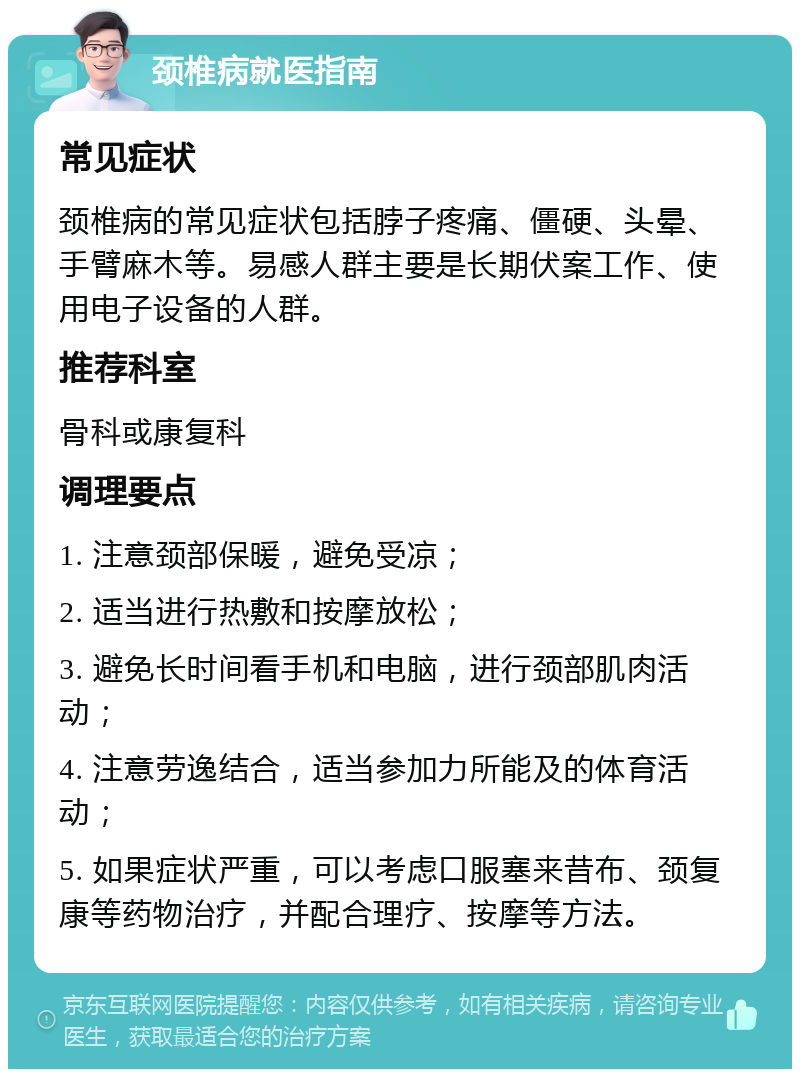 颈椎病就医指南 常见症状 颈椎病的常见症状包括脖子疼痛、僵硬、头晕、手臂麻木等。易感人群主要是长期伏案工作、使用电子设备的人群。 推荐科室 骨科或康复科 调理要点 1. 注意颈部保暖，避免受凉； 2. 适当进行热敷和按摩放松； 3. 避免长时间看手机和电脑，进行颈部肌肉活动； 4. 注意劳逸结合，适当参加力所能及的体育活动； 5. 如果症状严重，可以考虑口服塞来昔布、颈复康等药物治疗，并配合理疗、按摩等方法。