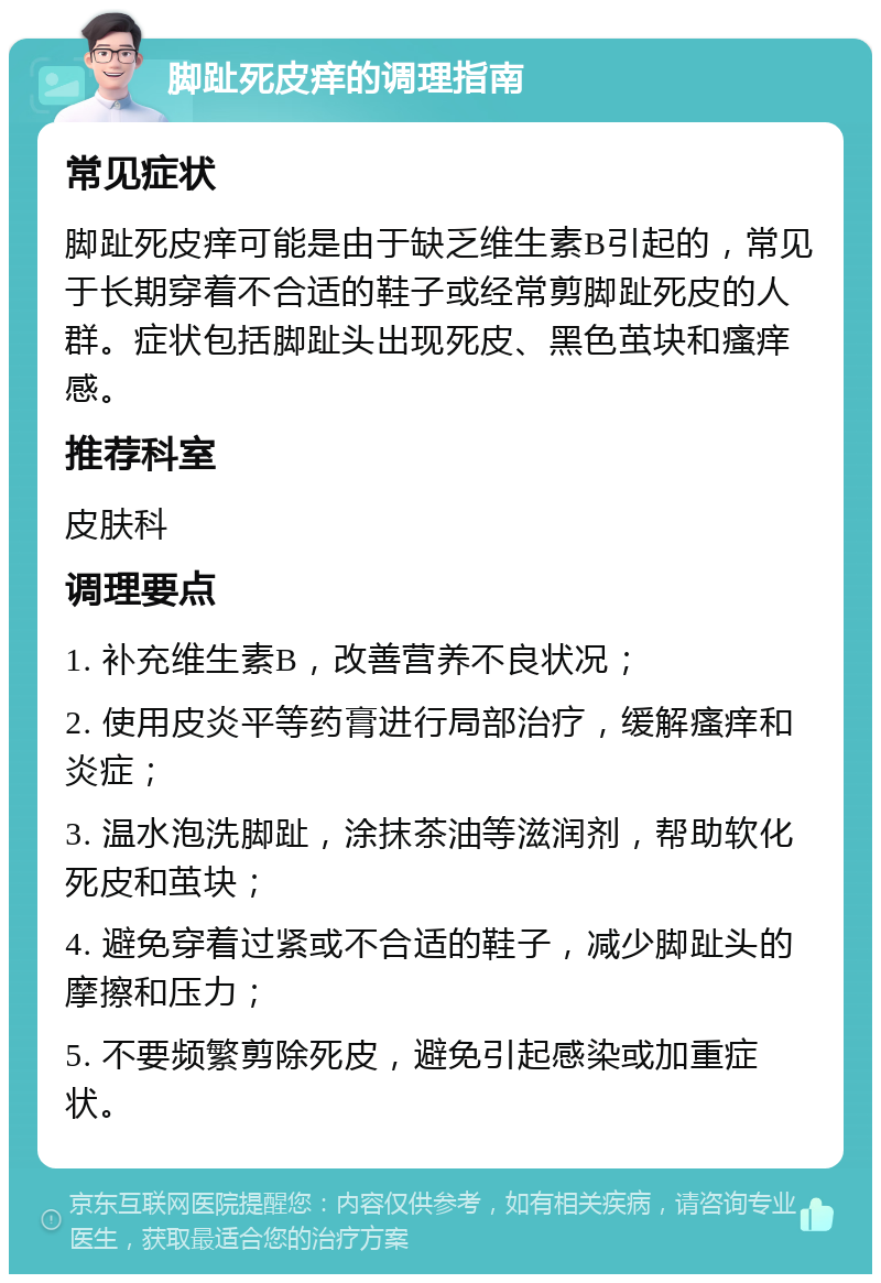 脚趾死皮痒的调理指南 常见症状 脚趾死皮痒可能是由于缺乏维生素B引起的，常见于长期穿着不合适的鞋子或经常剪脚趾死皮的人群。症状包括脚趾头出现死皮、黑色茧块和瘙痒感。 推荐科室 皮肤科 调理要点 1. 补充维生素B，改善营养不良状况； 2. 使用皮炎平等药膏进行局部治疗，缓解瘙痒和炎症； 3. 温水泡洗脚趾，涂抹茶油等滋润剂，帮助软化死皮和茧块； 4. 避免穿着过紧或不合适的鞋子，减少脚趾头的摩擦和压力； 5. 不要频繁剪除死皮，避免引起感染或加重症状。