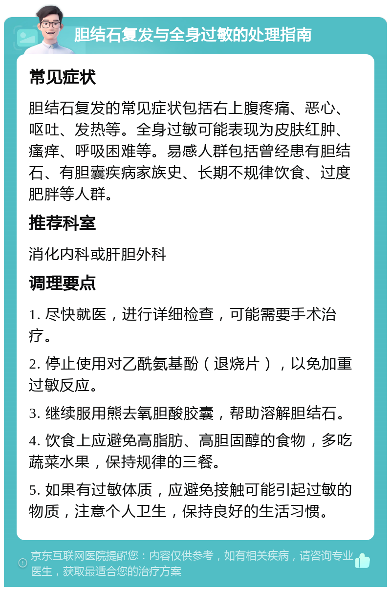 胆结石复发与全身过敏的处理指南 常见症状 胆结石复发的常见症状包括右上腹疼痛、恶心、呕吐、发热等。全身过敏可能表现为皮肤红肿、瘙痒、呼吸困难等。易感人群包括曾经患有胆结石、有胆囊疾病家族史、长期不规律饮食、过度肥胖等人群。 推荐科室 消化内科或肝胆外科 调理要点 1. 尽快就医，进行详细检查，可能需要手术治疗。 2. 停止使用对乙酰氨基酚（退烧片），以免加重过敏反应。 3. 继续服用熊去氧胆酸胶囊，帮助溶解胆结石。 4. 饮食上应避免高脂肪、高胆固醇的食物，多吃蔬菜水果，保持规律的三餐。 5. 如果有过敏体质，应避免接触可能引起过敏的物质，注意个人卫生，保持良好的生活习惯。