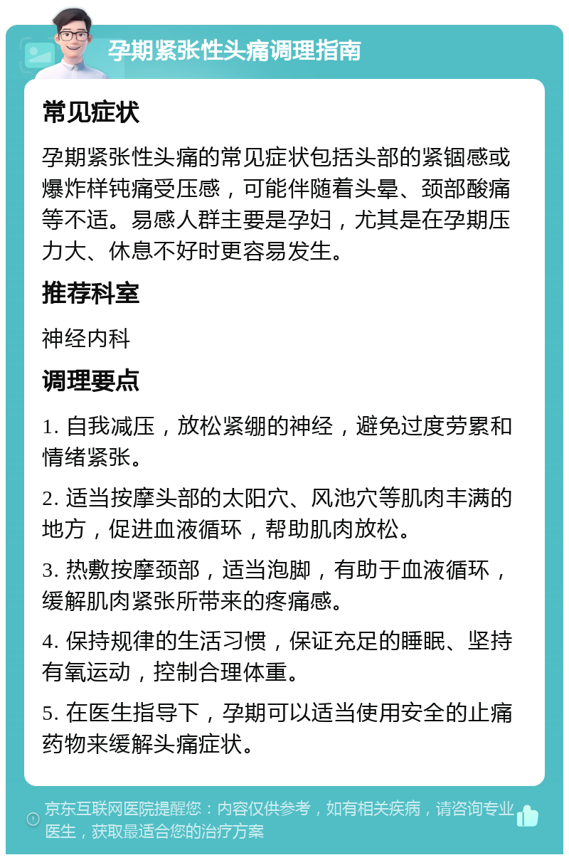 孕期紧张性头痛调理指南 常见症状 孕期紧张性头痛的常见症状包括头部的紧锢感或爆炸样钝痛受压感，可能伴随着头晕、颈部酸痛等不适。易感人群主要是孕妇，尤其是在孕期压力大、休息不好时更容易发生。 推荐科室 神经内科 调理要点 1. 自我减压，放松紧绷的神经，避免过度劳累和情绪紧张。 2. 适当按摩头部的太阳穴、风池穴等肌肉丰满的地方，促进血液循环，帮助肌肉放松。 3. 热敷按摩颈部，适当泡脚，有助于血液循环，缓解肌肉紧张所带来的疼痛感。 4. 保持规律的生活习惯，保证充足的睡眠、坚持有氧运动，控制合理体重。 5. 在医生指导下，孕期可以适当使用安全的止痛药物来缓解头痛症状。