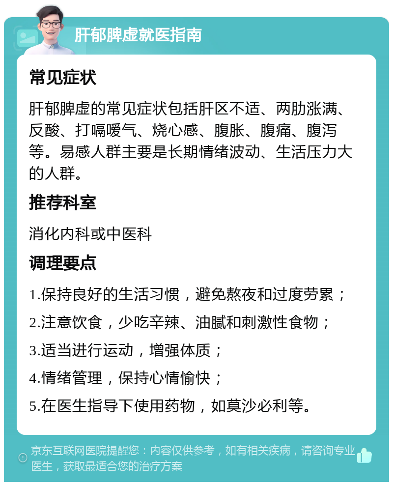 肝郁脾虚就医指南 常见症状 肝郁脾虚的常见症状包括肝区不适、两肋涨满、反酸、打嗝嗳气、烧心感、腹胀、腹痛、腹泻等。易感人群主要是长期情绪波动、生活压力大的人群。 推荐科室 消化内科或中医科 调理要点 1.保持良好的生活习惯，避免熬夜和过度劳累； 2.注意饮食，少吃辛辣、油腻和刺激性食物； 3.适当进行运动，增强体质； 4.情绪管理，保持心情愉快； 5.在医生指导下使用药物，如莫沙必利等。