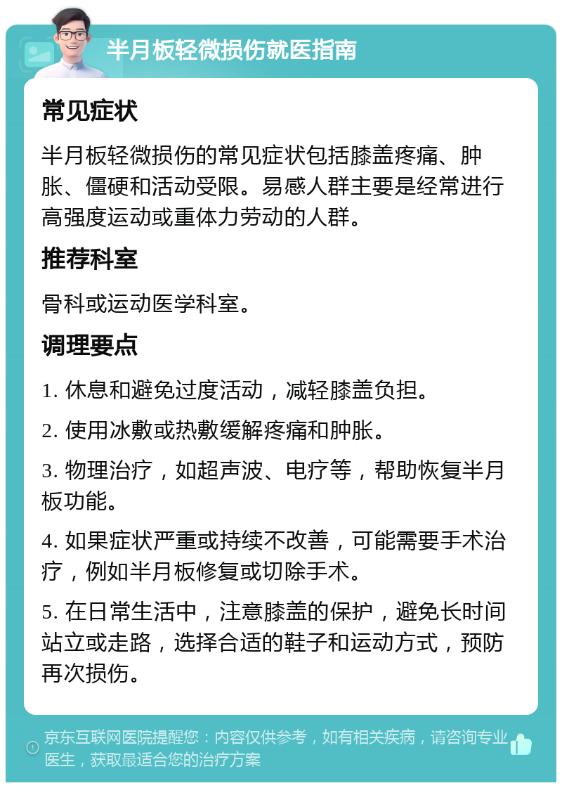 半月板轻微损伤就医指南 常见症状 半月板轻微损伤的常见症状包括膝盖疼痛、肿胀、僵硬和活动受限。易感人群主要是经常进行高强度运动或重体力劳动的人群。 推荐科室 骨科或运动医学科室。 调理要点 1. 休息和避免过度活动，减轻膝盖负担。 2. 使用冰敷或热敷缓解疼痛和肿胀。 3. 物理治疗，如超声波、电疗等，帮助恢复半月板功能。 4. 如果症状严重或持续不改善，可能需要手术治疗，例如半月板修复或切除手术。 5. 在日常生活中，注意膝盖的保护，避免长时间站立或走路，选择合适的鞋子和运动方式，预防再次损伤。