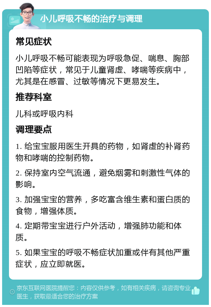 小儿呼吸不畅的治疗与调理 常见症状 小儿呼吸不畅可能表现为呼吸急促、喘息、胸部凹陷等症状，常见于儿童肾虚、哮喘等疾病中，尤其是在感冒、过敏等情况下更易发生。 推荐科室 儿科或呼吸内科 调理要点 1. 给宝宝服用医生开具的药物，如肾虚的补肾药物和哮喘的控制药物。 2. 保持室内空气流通，避免烟雾和刺激性气体的影响。 3. 加强宝宝的营养，多吃富含维生素和蛋白质的食物，增强体质。 4. 定期带宝宝进行户外活动，增强肺功能和体质。 5. 如果宝宝的呼吸不畅症状加重或伴有其他严重症状，应立即就医。