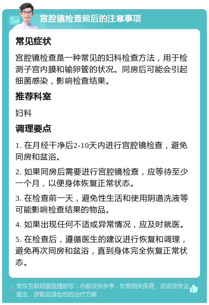 宫腔镜检查前后的注意事项 常见症状 宫腔镜检查是一种常见的妇科检查方法，用于检测子宫内膜和输卵管的状况。同房后可能会引起细菌感染，影响检查结果。 推荐科室 妇科 调理要点 1. 在月经干净后2-10天内进行宫腔镜检查，避免同房和盆浴。 2. 如果同房后需要进行宫腔镜检查，应等待至少一个月，以便身体恢复正常状态。 3. 在检查前一天，避免性生活和使用阴道洗液等可能影响检查结果的物品。 4. 如果出现任何不适或异常情况，应及时就医。 5. 在检查后，遵循医生的建议进行恢复和调理，避免再次同房和盆浴，直到身体完全恢复正常状态。