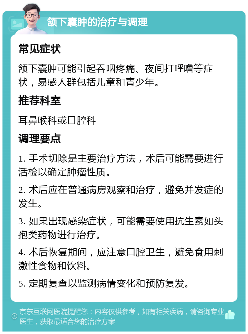 颔下囊肿的治疗与调理 常见症状 颔下囊肿可能引起吞咽疼痛、夜间打呼噜等症状，易感人群包括儿童和青少年。 推荐科室 耳鼻喉科或口腔科 调理要点 1. 手术切除是主要治疗方法，术后可能需要进行活检以确定肿瘤性质。 2. 术后应在普通病房观察和治疗，避免并发症的发生。 3. 如果出现感染症状，可能需要使用抗生素如头孢类药物进行治疗。 4. 术后恢复期间，应注意口腔卫生，避免食用刺激性食物和饮料。 5. 定期复查以监测病情变化和预防复发。