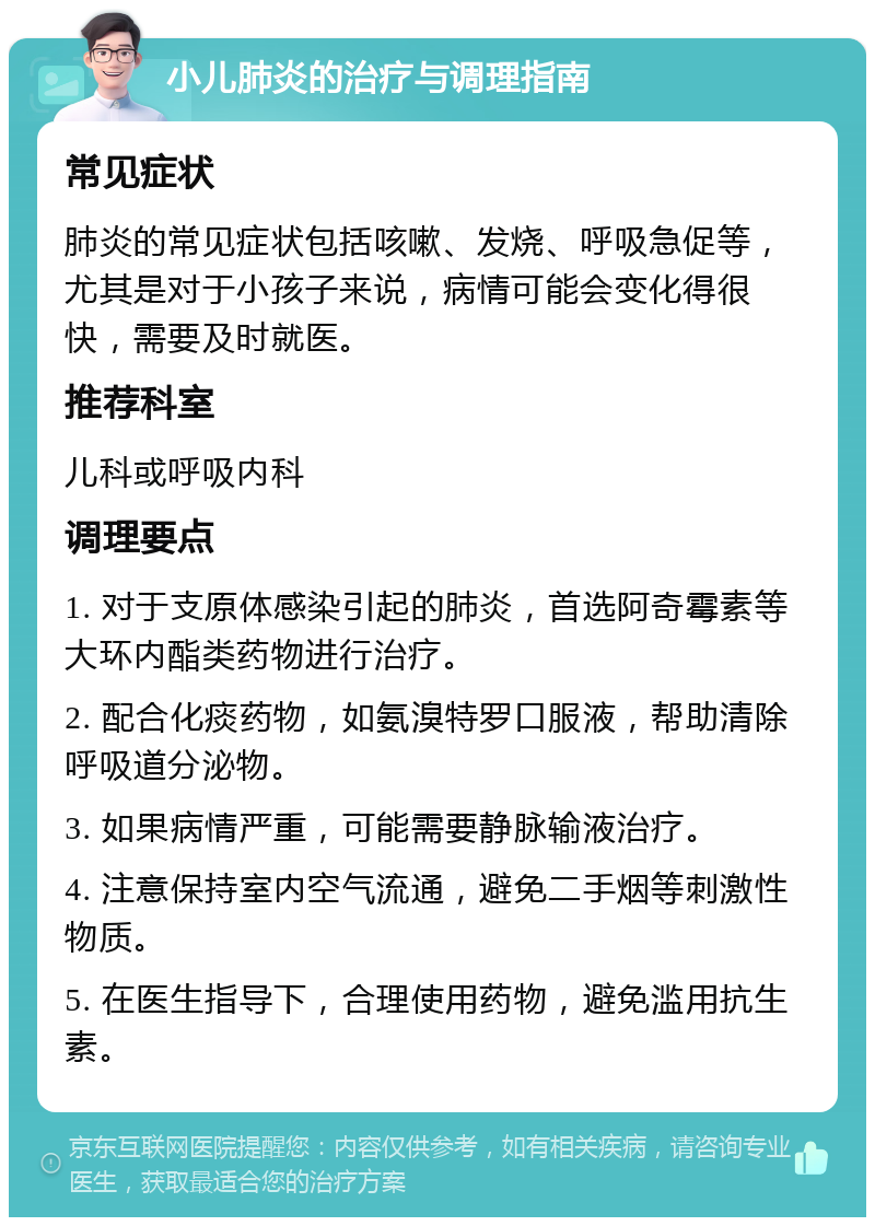 小儿肺炎的治疗与调理指南 常见症状 肺炎的常见症状包括咳嗽、发烧、呼吸急促等，尤其是对于小孩子来说，病情可能会变化得很快，需要及时就医。 推荐科室 儿科或呼吸内科 调理要点 1. 对于支原体感染引起的肺炎，首选阿奇霉素等大环内酯类药物进行治疗。 2. 配合化痰药物，如氨溴特罗口服液，帮助清除呼吸道分泌物。 3. 如果病情严重，可能需要静脉输液治疗。 4. 注意保持室内空气流通，避免二手烟等刺激性物质。 5. 在医生指导下，合理使用药物，避免滥用抗生素。