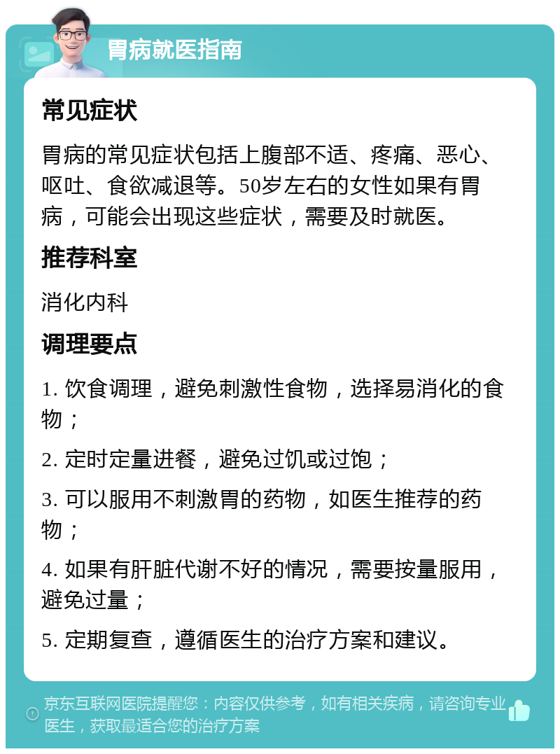 胃病就医指南 常见症状 胃病的常见症状包括上腹部不适、疼痛、恶心、呕吐、食欲减退等。50岁左右的女性如果有胃病，可能会出现这些症状，需要及时就医。 推荐科室 消化内科 调理要点 1. 饮食调理，避免刺激性食物，选择易消化的食物； 2. 定时定量进餐，避免过饥或过饱； 3. 可以服用不刺激胃的药物，如医生推荐的药物； 4. 如果有肝脏代谢不好的情况，需要按量服用，避免过量； 5. 定期复查，遵循医生的治疗方案和建议。