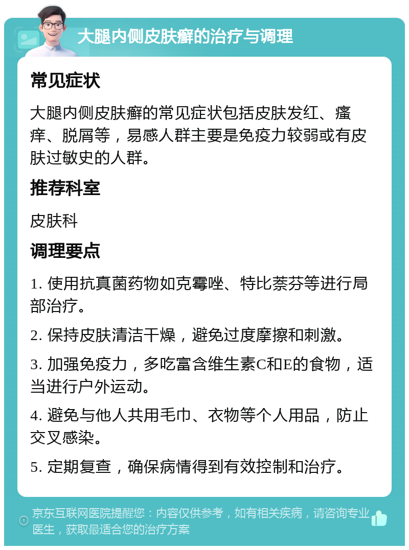 大腿内侧皮肤癣的治疗与调理 常见症状 大腿内侧皮肤癣的常见症状包括皮肤发红、瘙痒、脱屑等，易感人群主要是免疫力较弱或有皮肤过敏史的人群。 推荐科室 皮肤科 调理要点 1. 使用抗真菌药物如克霉唑、特比萘芬等进行局部治疗。 2. 保持皮肤清洁干燥，避免过度摩擦和刺激。 3. 加强免疫力，多吃富含维生素C和E的食物，适当进行户外运动。 4. 避免与他人共用毛巾、衣物等个人用品，防止交叉感染。 5. 定期复查，确保病情得到有效控制和治疗。