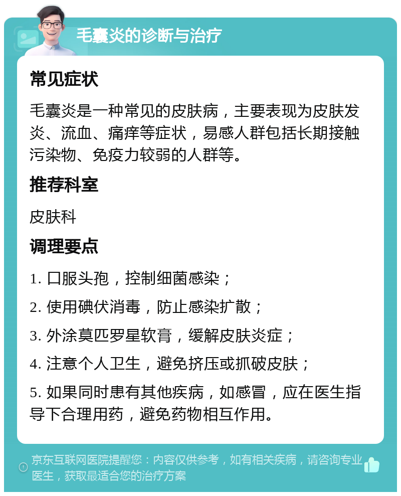 毛囊炎的诊断与治疗 常见症状 毛囊炎是一种常见的皮肤病，主要表现为皮肤发炎、流血、痛痒等症状，易感人群包括长期接触污染物、免疫力较弱的人群等。 推荐科室 皮肤科 调理要点 1. 口服头孢，控制细菌感染； 2. 使用碘伏消毒，防止感染扩散； 3. 外涂莫匹罗星软膏，缓解皮肤炎症； 4. 注意个人卫生，避免挤压或抓破皮肤； 5. 如果同时患有其他疾病，如感冒，应在医生指导下合理用药，避免药物相互作用。