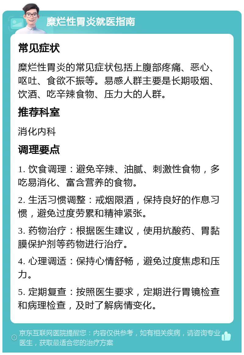 糜烂性胃炎就医指南 常见症状 糜烂性胃炎的常见症状包括上腹部疼痛、恶心、呕吐、食欲不振等。易感人群主要是长期吸烟、饮酒、吃辛辣食物、压力大的人群。 推荐科室 消化内科 调理要点 1. 饮食调理：避免辛辣、油腻、刺激性食物，多吃易消化、富含营养的食物。 2. 生活习惯调整：戒烟限酒，保持良好的作息习惯，避免过度劳累和精神紧张。 3. 药物治疗：根据医生建议，使用抗酸药、胃黏膜保护剂等药物进行治疗。 4. 心理调适：保持心情舒畅，避免过度焦虑和压力。 5. 定期复查：按照医生要求，定期进行胃镜检查和病理检查，及时了解病情变化。