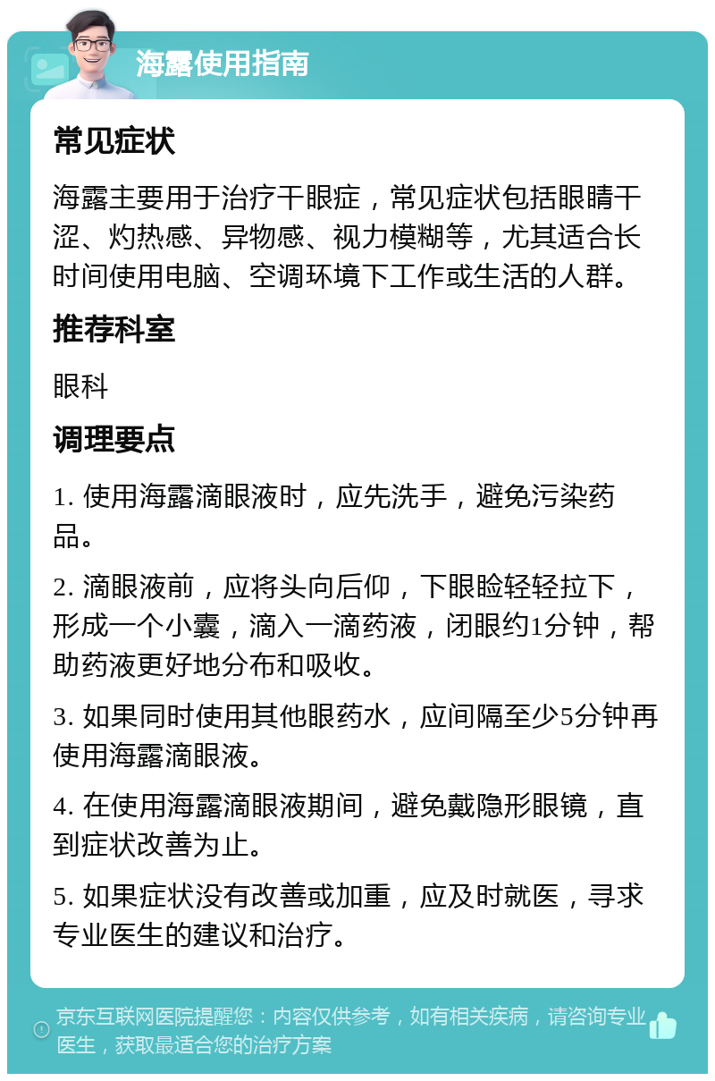 海露使用指南 常见症状 海露主要用于治疗干眼症，常见症状包括眼睛干涩、灼热感、异物感、视力模糊等，尤其适合长时间使用电脑、空调环境下工作或生活的人群。 推荐科室 眼科 调理要点 1. 使用海露滴眼液时，应先洗手，避免污染药品。 2. 滴眼液前，应将头向后仰，下眼睑轻轻拉下，形成一个小囊，滴入一滴药液，闭眼约1分钟，帮助药液更好地分布和吸收。 3. 如果同时使用其他眼药水，应间隔至少5分钟再使用海露滴眼液。 4. 在使用海露滴眼液期间，避免戴隐形眼镜，直到症状改善为止。 5. 如果症状没有改善或加重，应及时就医，寻求专业医生的建议和治疗。