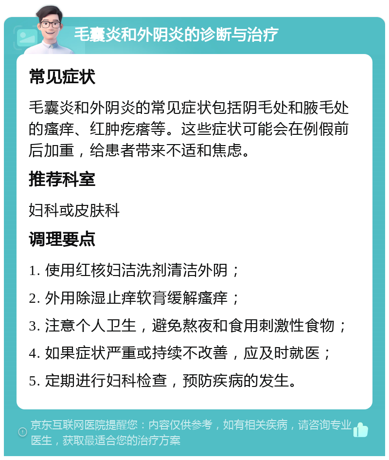 毛囊炎和外阴炎的诊断与治疗 常见症状 毛囊炎和外阴炎的常见症状包括阴毛处和腋毛处的瘙痒、红肿疙瘩等。这些症状可能会在例假前后加重，给患者带来不适和焦虑。 推荐科室 妇科或皮肤科 调理要点 1. 使用红核妇洁洗剂清洁外阴； 2. 外用除湿止痒软膏缓解瘙痒； 3. 注意个人卫生，避免熬夜和食用刺激性食物； 4. 如果症状严重或持续不改善，应及时就医； 5. 定期进行妇科检查，预防疾病的发生。