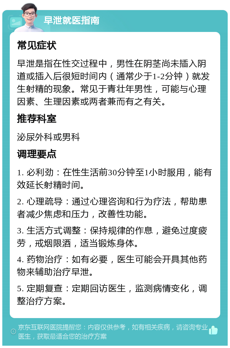 早泄就医指南 常见症状 早泄是指在性交过程中，男性在阴茎尚未插入阴道或插入后很短时间内（通常少于1-2分钟）就发生射精的现象。常见于青壮年男性，可能与心理因素、生理因素或两者兼而有之有关。 推荐科室 泌尿外科或男科 调理要点 1. 必利劲：在性生活前30分钟至1小时服用，能有效延长射精时间。 2. 心理疏导：通过心理咨询和行为疗法，帮助患者减少焦虑和压力，改善性功能。 3. 生活方式调整：保持规律的作息，避免过度疲劳，戒烟限酒，适当锻炼身体。 4. 药物治疗：如有必要，医生可能会开具其他药物来辅助治疗早泄。 5. 定期复查：定期回访医生，监测病情变化，调整治疗方案。