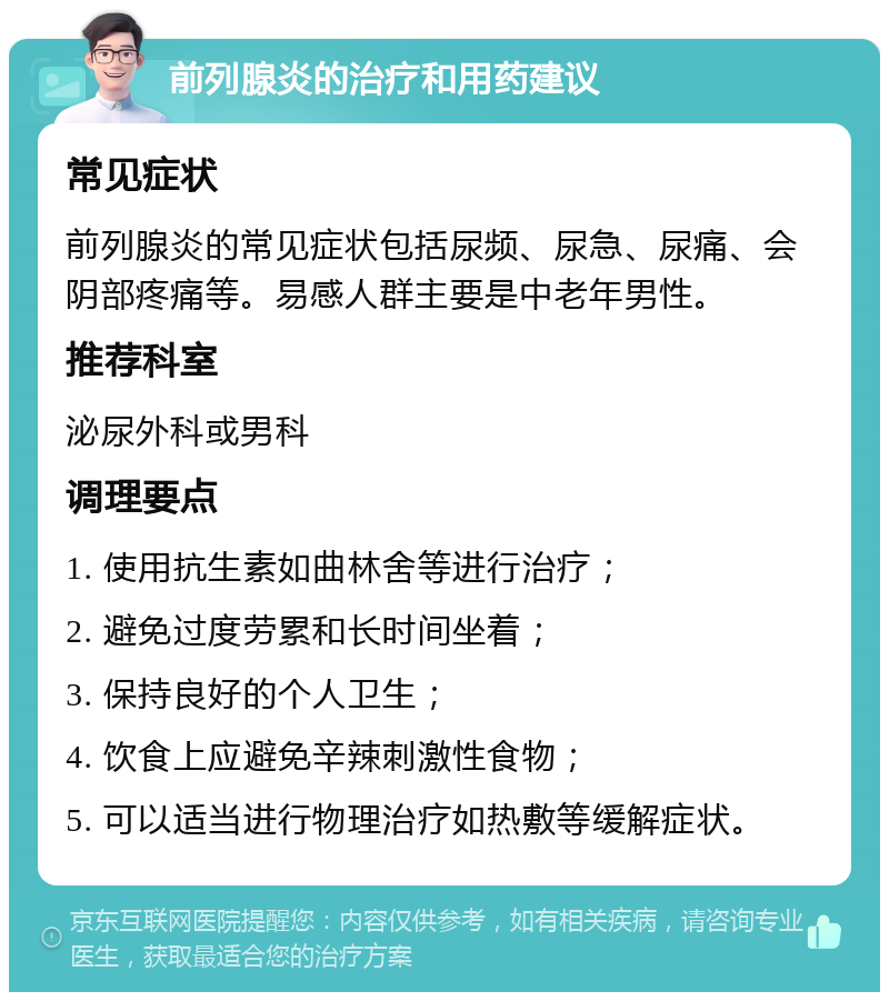 前列腺炎的治疗和用药建议 常见症状 前列腺炎的常见症状包括尿频、尿急、尿痛、会阴部疼痛等。易感人群主要是中老年男性。 推荐科室 泌尿外科或男科 调理要点 1. 使用抗生素如曲林舍等进行治疗； 2. 避免过度劳累和长时间坐着； 3. 保持良好的个人卫生； 4. 饮食上应避免辛辣刺激性食物； 5. 可以适当进行物理治疗如热敷等缓解症状。