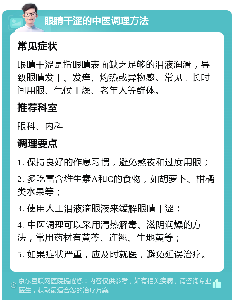 眼睛干涩的中医调理方法 常见症状 眼睛干涩是指眼睛表面缺乏足够的泪液润滑，导致眼睛发干、发痒、灼热或异物感。常见于长时间用眼、气候干燥、老年人等群体。 推荐科室 眼科、内科 调理要点 1. 保持良好的作息习惯，避免熬夜和过度用眼； 2. 多吃富含维生素A和C的食物，如胡萝卜、柑橘类水果等； 3. 使用人工泪液滴眼液来缓解眼睛干涩； 4. 中医调理可以采用清热解毒、滋阴润燥的方法，常用药材有黄芩、连翘、生地黄等； 5. 如果症状严重，应及时就医，避免延误治疗。