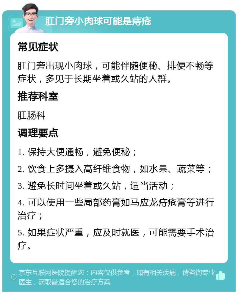 肛门旁小肉球可能是痔疮 常见症状 肛门旁出现小肉球，可能伴随便秘、排便不畅等症状，多见于长期坐着或久站的人群。 推荐科室 肛肠科 调理要点 1. 保持大便通畅，避免便秘； 2. 饮食上多摄入高纤维食物，如水果、蔬菜等； 3. 避免长时间坐着或久站，适当活动； 4. 可以使用一些局部药膏如马应龙痔疮膏等进行治疗； 5. 如果症状严重，应及时就医，可能需要手术治疗。