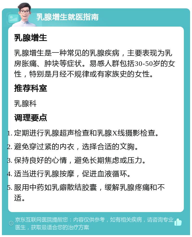 乳腺增生就医指南 乳腺增生 乳腺增生是一种常见的乳腺疾病，主要表现为乳房胀痛、肿块等症状。易感人群包括30-50岁的女性，特别是月经不规律或有家族史的女性。 推荐科室 乳腺科 调理要点 定期进行乳腺超声检查和乳腺X线摄影检查。 避免穿过紧的内衣，选择合适的文胸。 保持良好的心情，避免长期焦虑或压力。 适当进行乳腺按摩，促进血液循环。 服用中药如乳癖散结胶囊，缓解乳腺疼痛和不适。