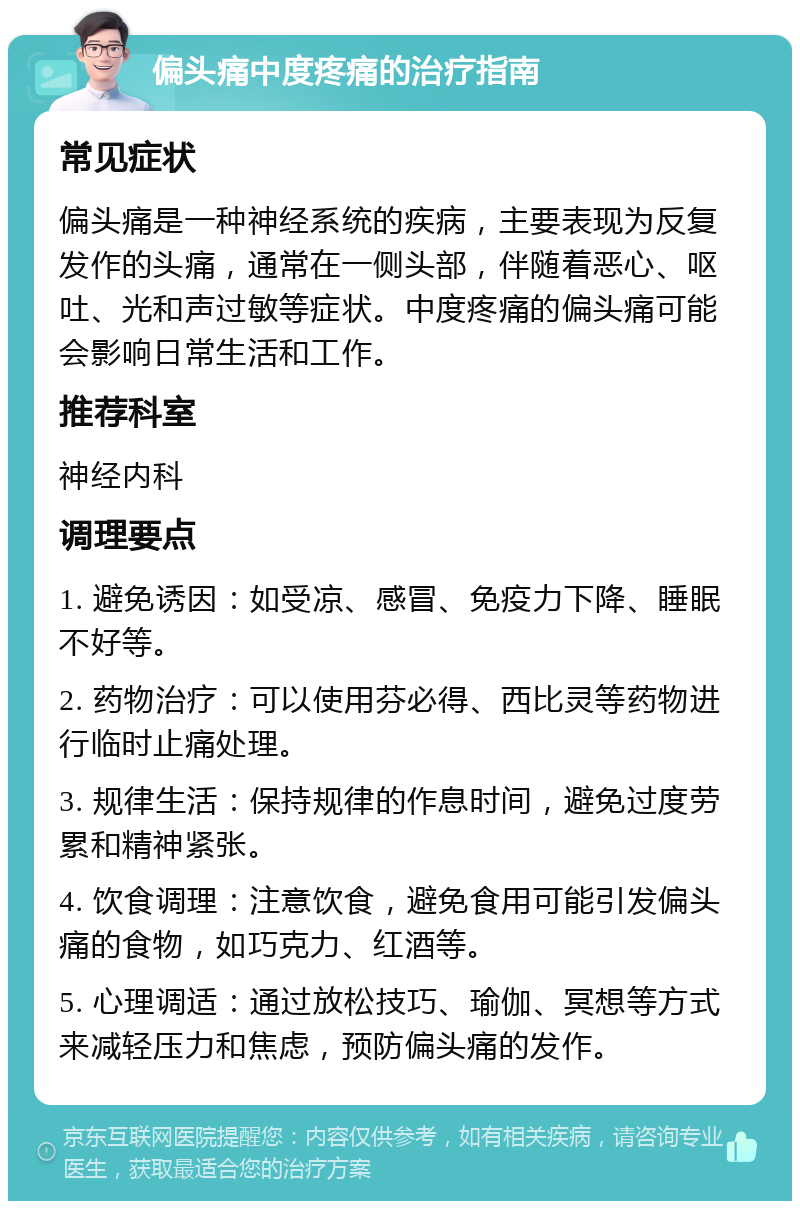 偏头痛中度疼痛的治疗指南 常见症状 偏头痛是一种神经系统的疾病，主要表现为反复发作的头痛，通常在一侧头部，伴随着恶心、呕吐、光和声过敏等症状。中度疼痛的偏头痛可能会影响日常生活和工作。 推荐科室 神经内科 调理要点 1. 避免诱因：如受凉、感冒、免疫力下降、睡眠不好等。 2. 药物治疗：可以使用芬必得、西比灵等药物进行临时止痛处理。 3. 规律生活：保持规律的作息时间，避免过度劳累和精神紧张。 4. 饮食调理：注意饮食，避免食用可能引发偏头痛的食物，如巧克力、红酒等。 5. 心理调适：通过放松技巧、瑜伽、冥想等方式来减轻压力和焦虑，预防偏头痛的发作。